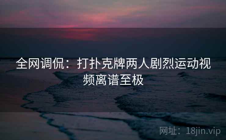 全网调侃：打扑克牌两人剧烈运动视频离谱至极