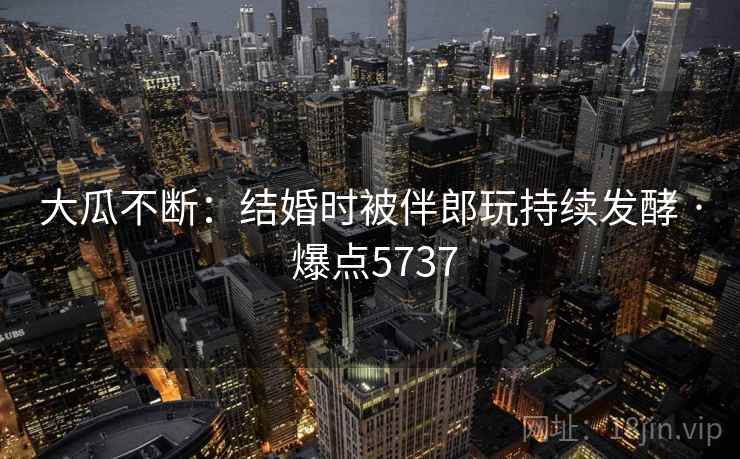 大瓜不断:结婚时被伴郎玩持续发酵 · 爆点5737