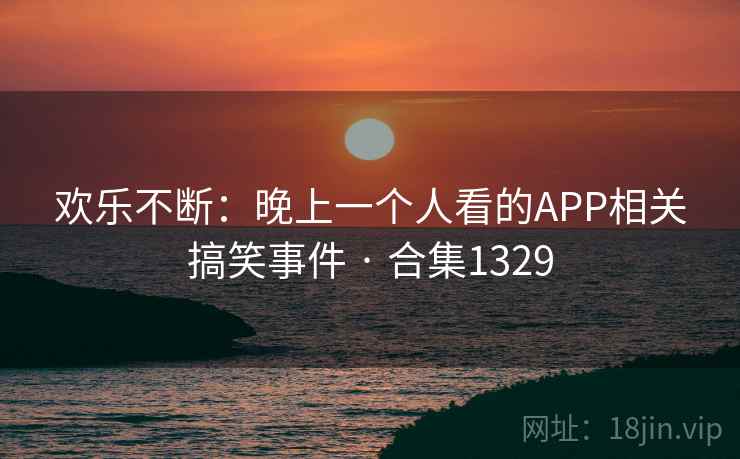 欢乐不断：晚上一个人看的APP相关搞笑事件 · 合集1329
