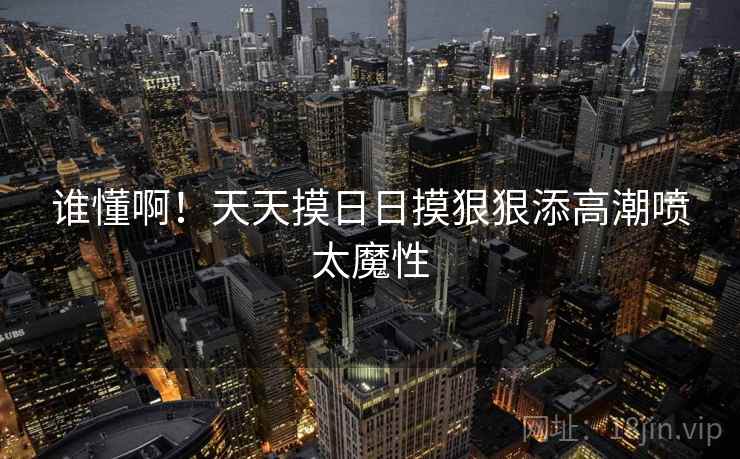 谁懂啊!天天摸日日摸狠狠添高潮喷太魔性