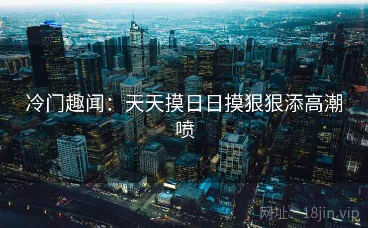 冷门趣闻:天天摸日日摸狠狠添高潮喷