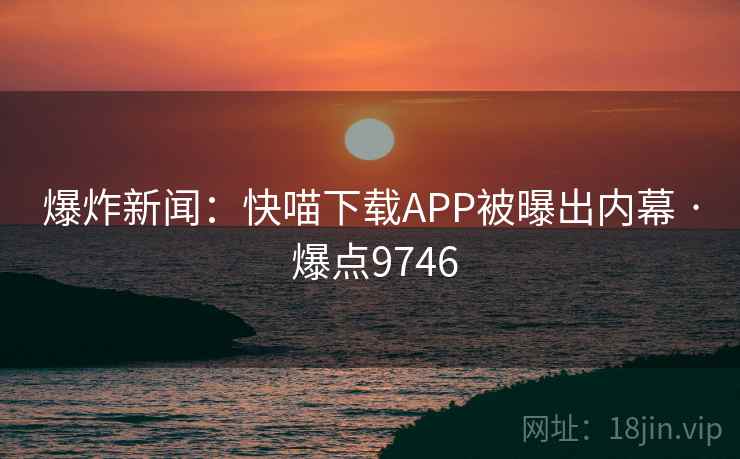 爆炸新闻：快喵下载APP被曝出内幕 · 爆点9746