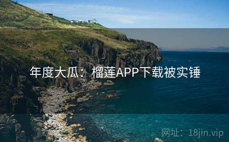 年度大瓜：榴莲APP下载被实锤